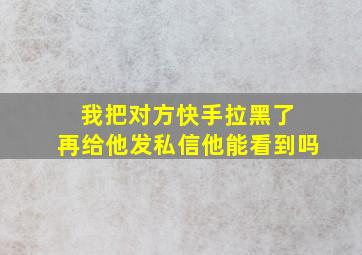 我把对方快手拉黑了 再给他发私信他能看到吗